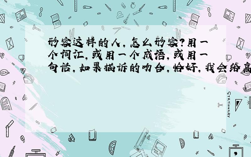 形容这样的人,怎么形容?用一个词汇,或用一个成语,或用一句话,如果描诉的吻合,恰好,我会给高分.