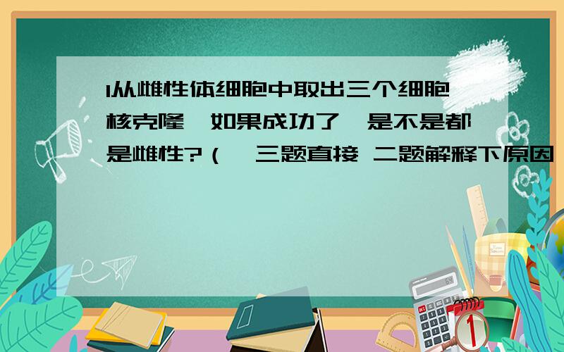 1从雌性体细胞中取出三个细胞核克隆,如果成功了,是不是都是雌性?（一三题直接 二题解释下原因）