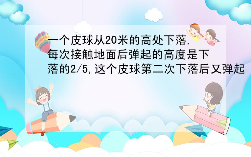 一个皮球从20米的高处下落,每次接触地面后弹起的高度是下落的2/5,这个皮球第二次下落后又弹起