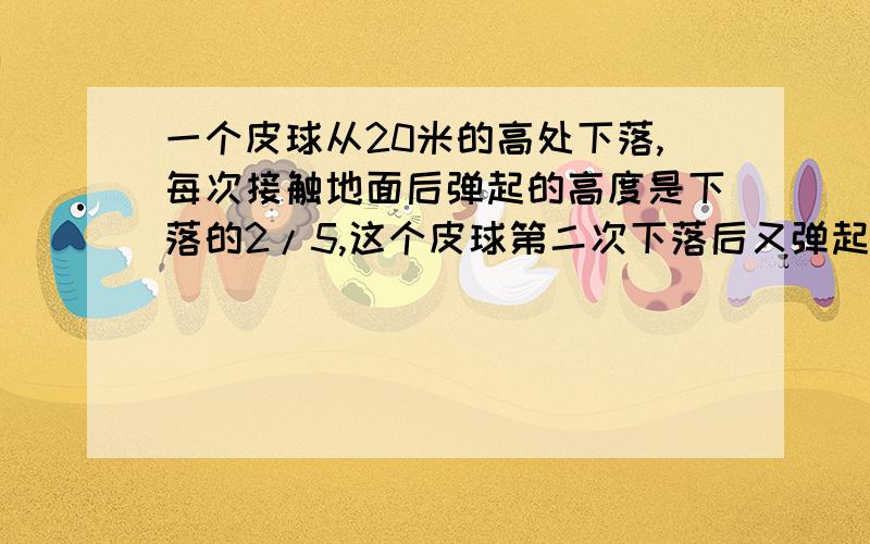 一个皮球从20米的高处下落,每次接触地面后弹起的高度是下落的2/5,这个皮球第二次下落后又弹起 第2次弹起的高是多少米