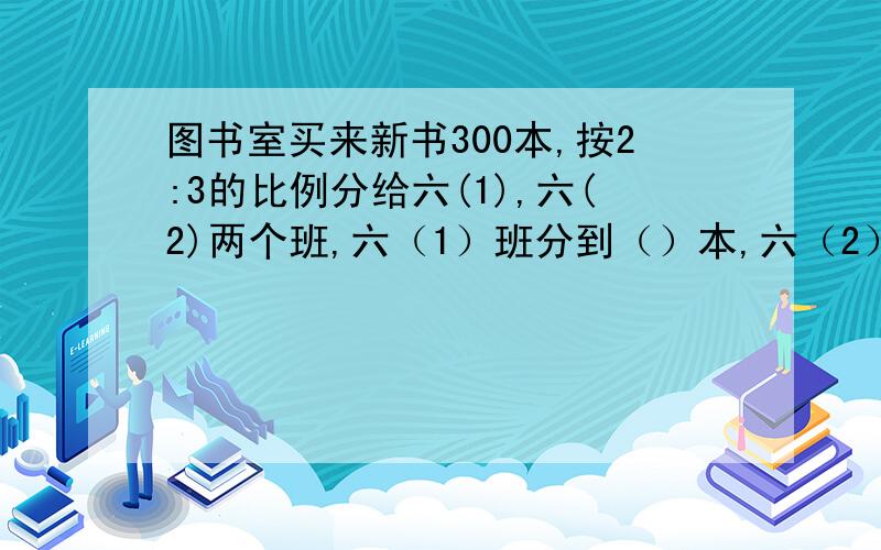 图书室买来新书300本,按2:3的比例分给六(1),六(2)两个班,六（1）班分到（）本,六（2）班分到多少本?