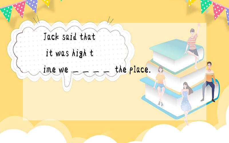 Jack said that it was high time we ____ the place.