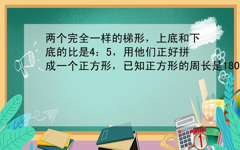 两个完全一样的梯形，上底和下底的比是4：5，用他们正好拼成一个正方形，已知正方形的周长是180cm，这个梯形的下底是多少