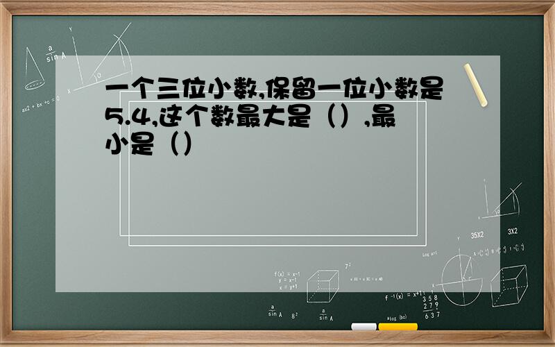 一个三位小数,保留一位小数是5.4,这个数最大是（）,最小是（）