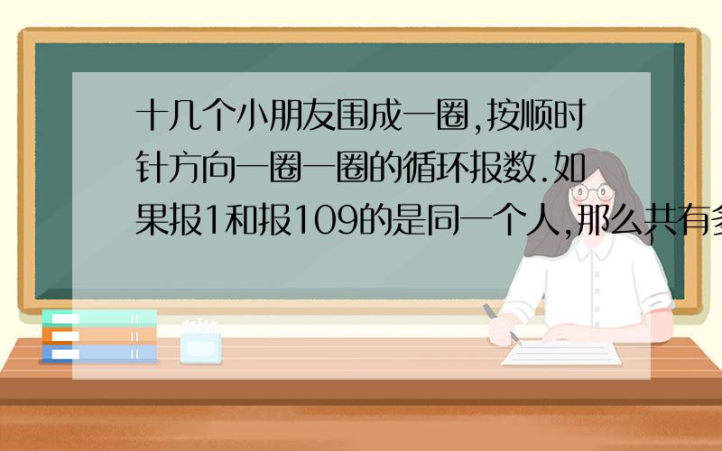 十几个小朋友围成一圈,按顺时针方向一圈一圈的循环报数.如果报1和报109的是同一个人,那么共有多少人?