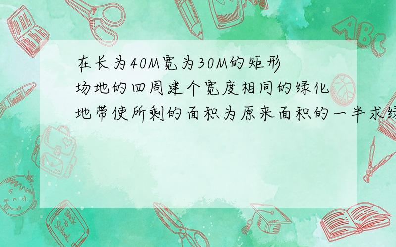 在长为40M宽为30M的矩形场地的四周建个宽度相同的绿化地带使所剩的面积为原来面积的一半求绿化地带的宽度