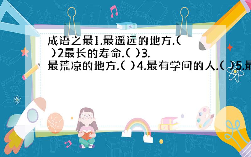 成语之最1.最遥远的地方.( )2最长的寿命.( )3.最荒凉的地方.( )4.最有学问的人.( )5.最悬殊的区别.(