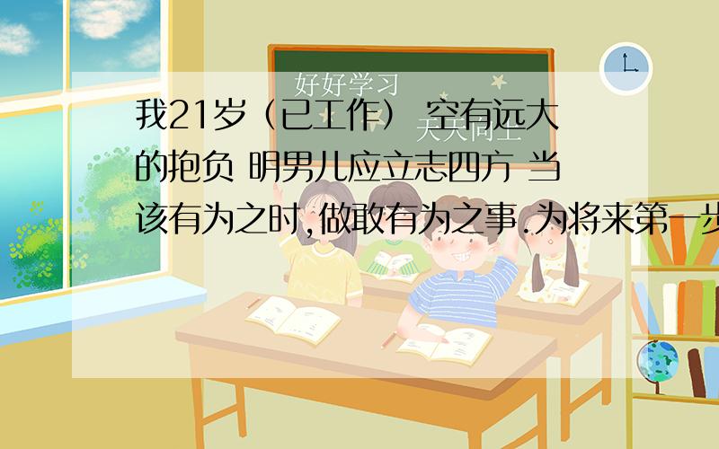 我21岁（已工作） 空有远大的抱负 明男儿应立志四方 当该有为之时,做敢有为之事.为将来第一步我要怎么做