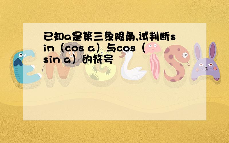 已知a是第三象限角,试判断sin（cos a）与cos（sin a）的符号