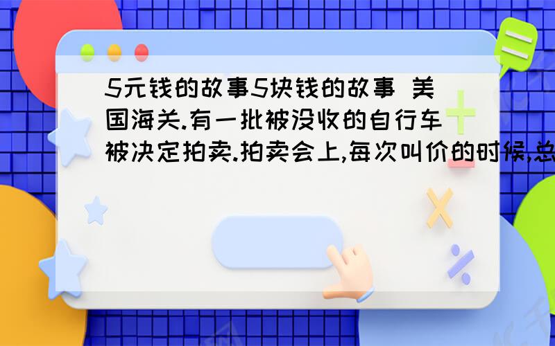 5元钱的故事5块钱的故事 美国海关.有一批被没收的自行车被决定拍卖.拍卖会上,每次叫价的时候,总有一个10岁出头的男孩喊