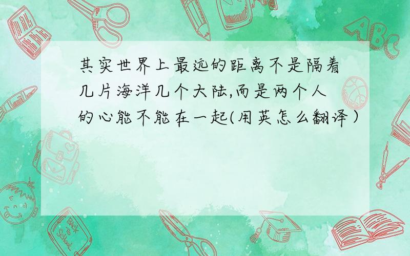 其实世界上最远的距离不是隔着几片海洋几个大陆,而是两个人的心能不能在一起(用英怎么翻译）