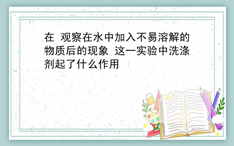 在 观察在水中加入不易溶解的物质后的现象 这一实验中洗涤剂起了什么作用