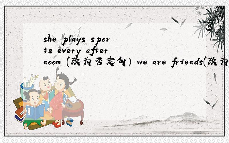 she plays sports every afternoom (改为否定句） we are friends(改为否定