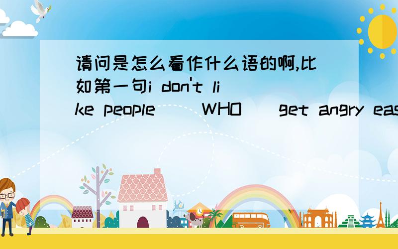 请问是怎么看作什么语的啊,比如第一句i don't like people __WHO__get angry easil