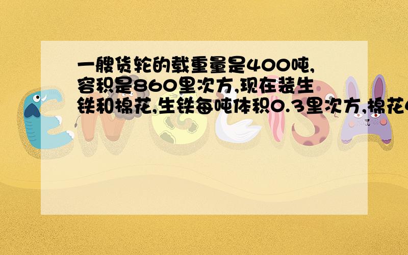 一艘货轮的载重量是400吨,容积是860里次方,现在装生铁和棉花,生铁每吨体积0.3里次方,棉花4,他们各装