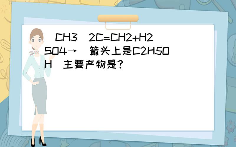 (CH3)2C=CH2+H2SO4→（箭头上是C2H5OH）主要产物是?