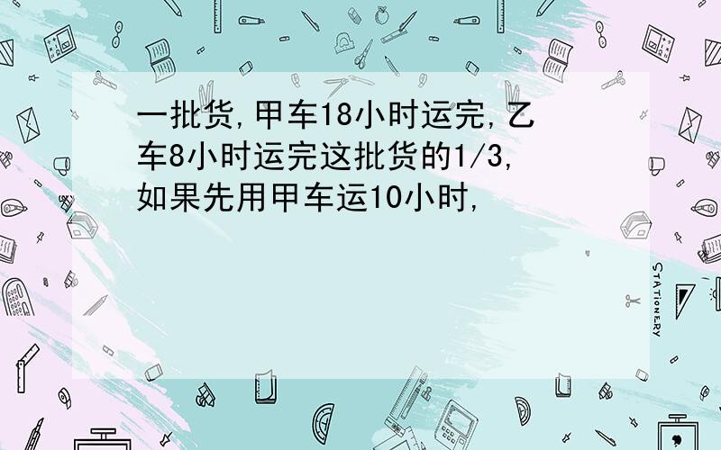 一批货,甲车18小时运完,乙车8小时运完这批货的1/3,如果先用甲车运10小时,