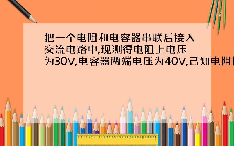 把一个电阻和电容器串联后接入交流电路中,现测得电阻上电压为30V,电容器两端电压为40V,已知电阻阻值为200欧姆,交变