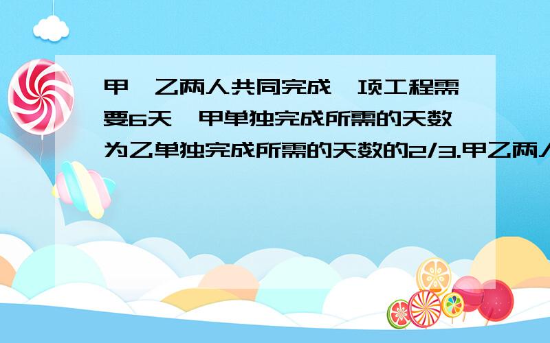 甲、乙两人共同完成一项工程需要6天,甲单独完成所需的天数为乙单独完成所需的天数的2/3.甲乙两人单独完成各需要几天?