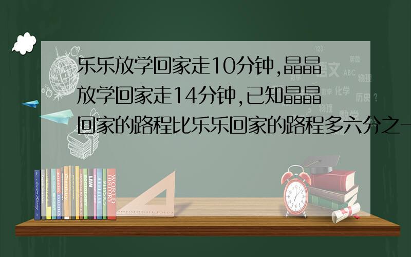 乐乐放学回家走10分钟,晶晶放学回家走14分钟,已知晶晶回家的路程比乐乐回家的路程多六分之一,乐乐每分钟比晶晶多走12米