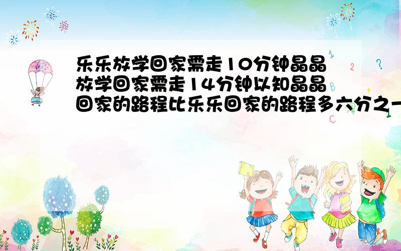 乐乐放学回家需走10分钟晶晶放学回家需走14分钟以知晶晶回家的路程比乐乐回家的路程多六分之一乐乐每分...