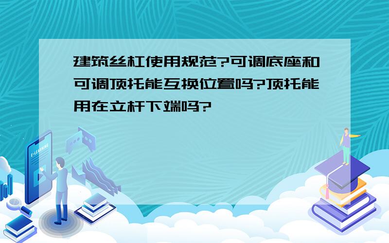 建筑丝杠使用规范?可调底座和可调顶托能互换位置吗?顶托能用在立杆下端吗?