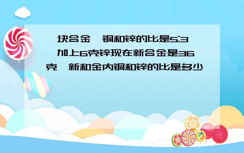 一块合金,铜和锌的比是5:3,加上6克锌现在新合金是36克,新和金内铜和锌的比是多少