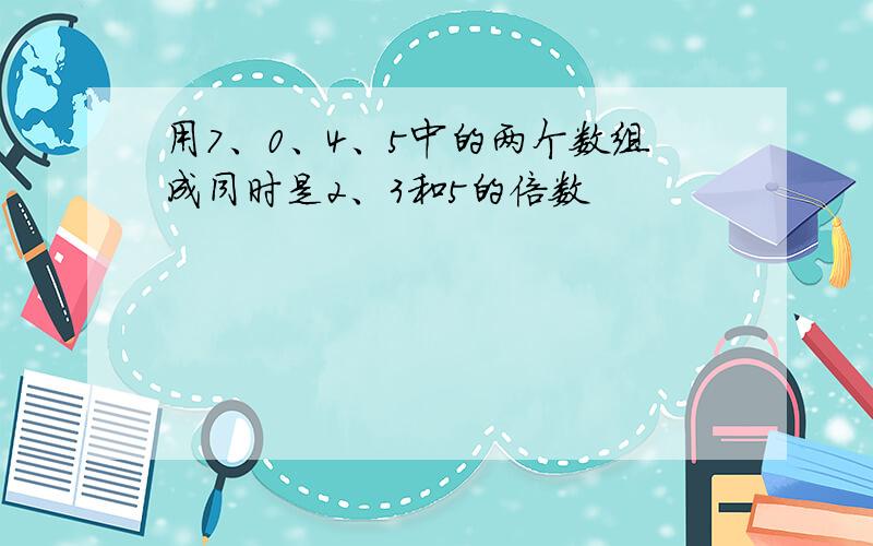 用7、0、4、5中的两个数组成同时是2、3和5的倍数