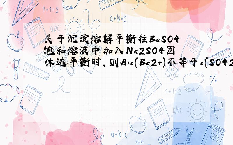 关于沉淀溶解平衡往BaSO4饱和溶液中加入Na2SO4固体达平衡时,则A.c(Ba2+)不等于c(SO42-),且c(B