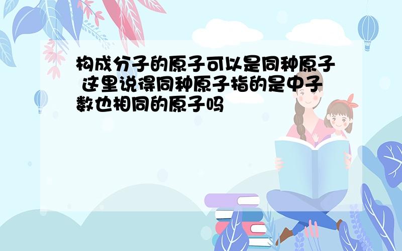 构成分子的原子可以是同种原子 这里说得同种原子指的是中子数也相同的原子吗