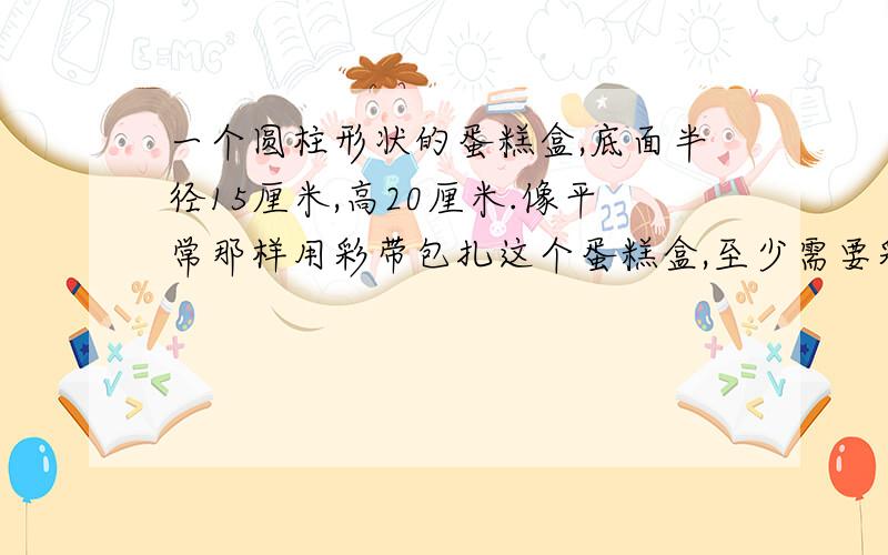 一个圆柱形状的蛋糕盒,底面半径15厘米,高20厘米.像平常那样用彩带包扎这个蛋糕盒,至少需要彩带多少厘米?