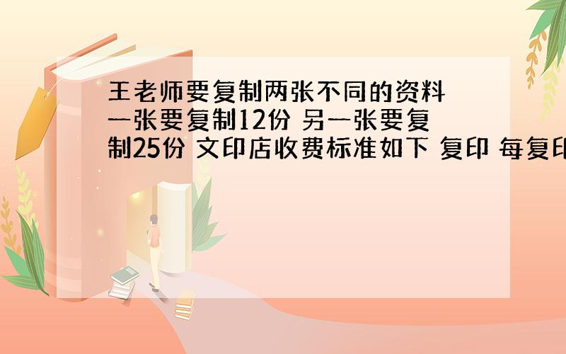 王老师要复制两张不同的资料 一张要复制12份 另一张要复制25份 文印店收费标准如下 复印 每复印一张0.40元 速印：