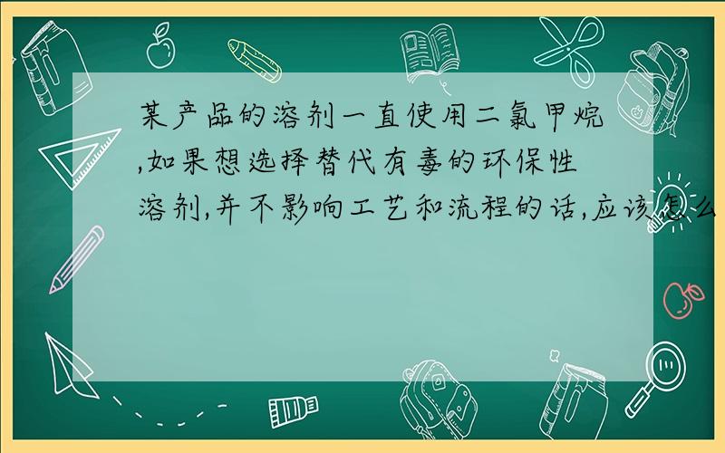 某产品的溶剂一直使用二氯甲烷,如果想选择替代有毒的环保性溶剂,并不影响工艺和流程的话,应该怎么选择,方案和依据是什么