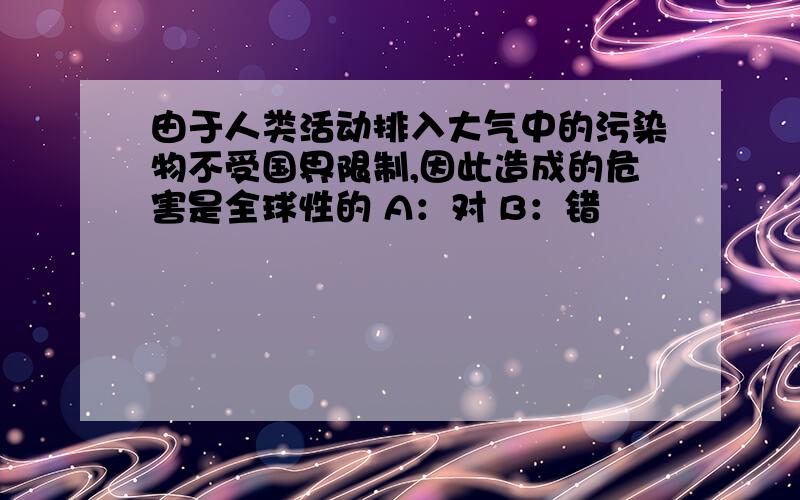 由于人类活动排入大气中的污染物不受国界限制,因此造成的危害是全球性的 A：对 B：错