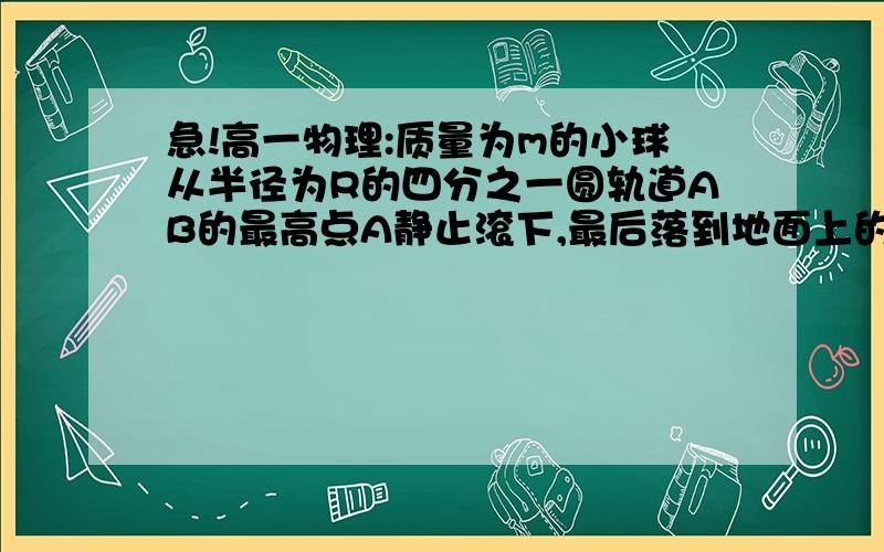 急!高一物理:质量为m的小球从半径为R的四分之一圆轨道AB的最高点A静止滚下,最后落到地面上的C,BC的距...