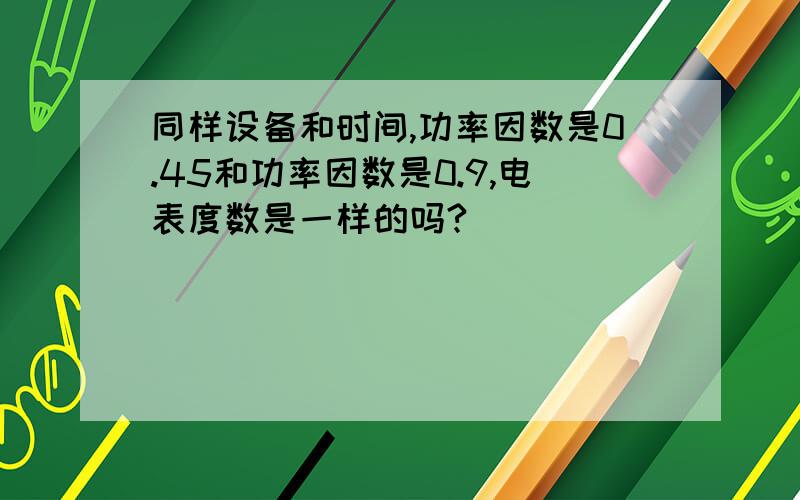 同样设备和时间,功率因数是0.45和功率因数是0.9,电表度数是一样的吗?