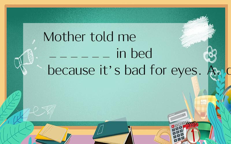 Mother told me ______ in bed because it’s bad for eyes. A．do