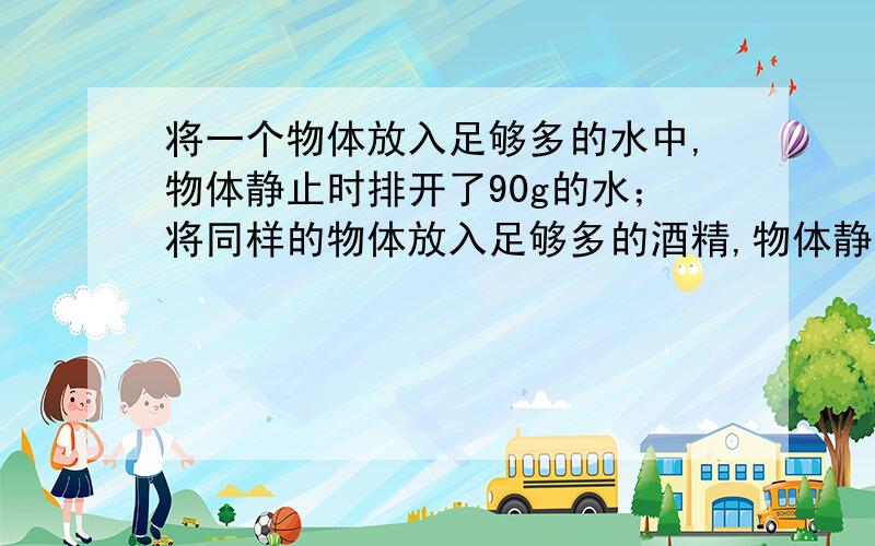 将一个物体放入足够多的水中,物体静止时排开了90g的水；将同样的物体放入足够多的酒精,物体静止时排开了80g的酒精.该物