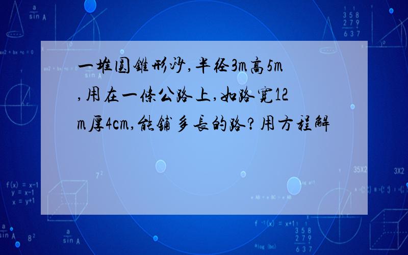 一堆圆锥形沙,半径3m高5m,用在一条公路上,如路宽12m厚4cm,能铺多长的路?用方程解