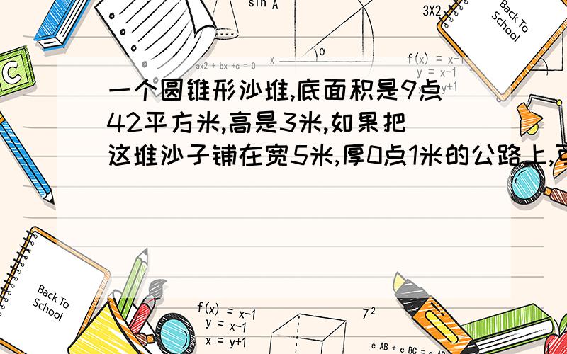 一个圆锥形沙堆,底面积是9点42平方米,高是3米,如果把这堆沙子铺在宽5米,厚0点1米的公路上,可以铺多