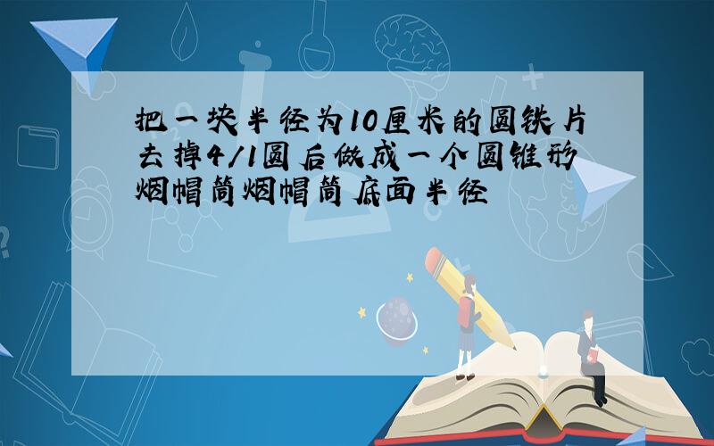 把一块半径为10厘米的圆铁片去掉4/1圆后做成一个圆锥形烟帽筒烟帽筒底面半径