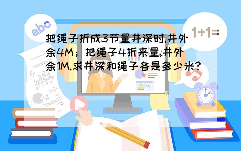 把绳子折成3节量井深时,井外余4M；把绳子4折来量,井外余1M.求井深和绳子各是多少米?