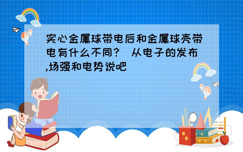 实心金属球带电后和金属球壳带电有什么不同?（从电子的发布,场强和电势说吧）