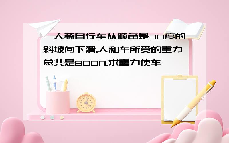 一人骑自行车从倾角是30度的斜坡向下滑.人和车所受的重力总共是800N.求重力使车