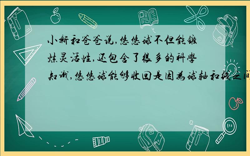 小新和爸爸说,悠悠球不但能锻炼灵活性,还包含了很多的科学知识,悠悠球能够收回是因为球轴和线之间的 力