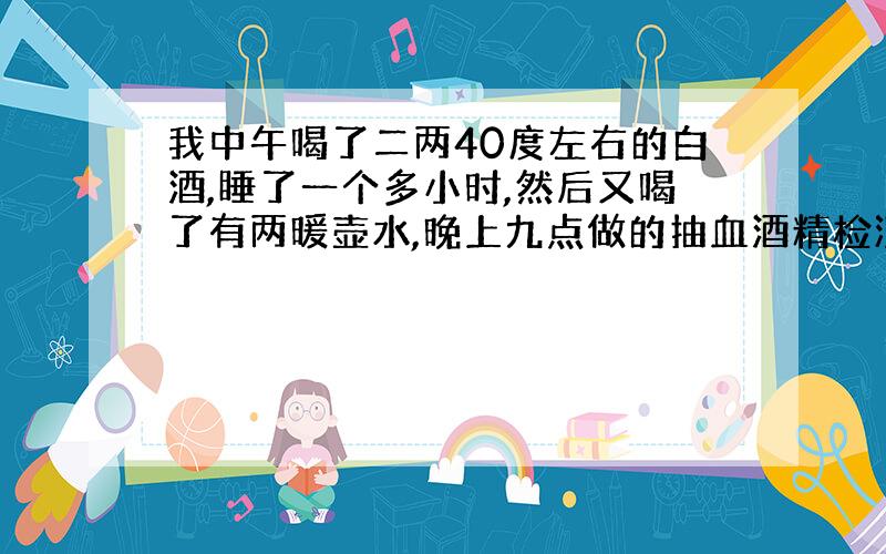 我中午喝了二两40度左右的白酒,睡了一个多小时,然后又喝了有两暖壶水,晚上九点做的抽血酒精检测,请...