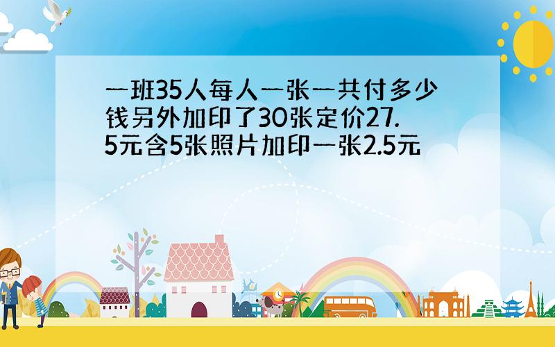 一班35人每人一张一共付多少钱另外加印了30张定价27.5元含5张照片加印一张2.5元