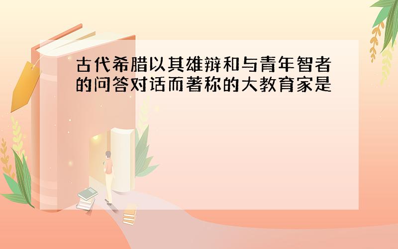 古代希腊以其雄辩和与青年智者的问答对话而著称的大教育家是