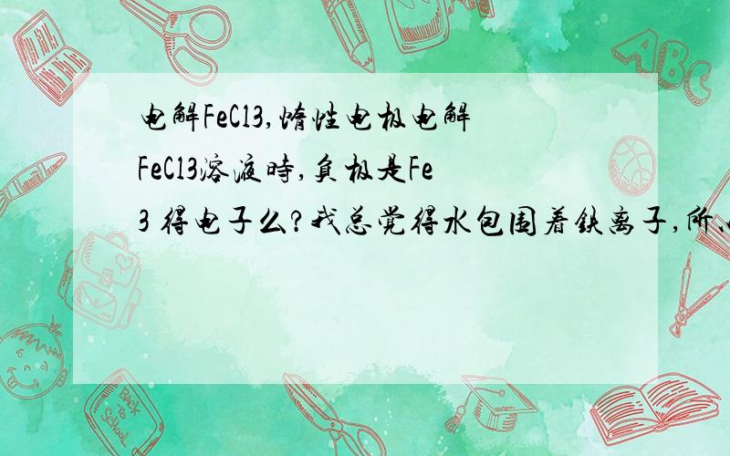 电解FeCl3,惰性电极电解FeCl3溶液时,负极是Fe3 得电子么?我总觉得水包围着铁离子,所以是H 得电子.