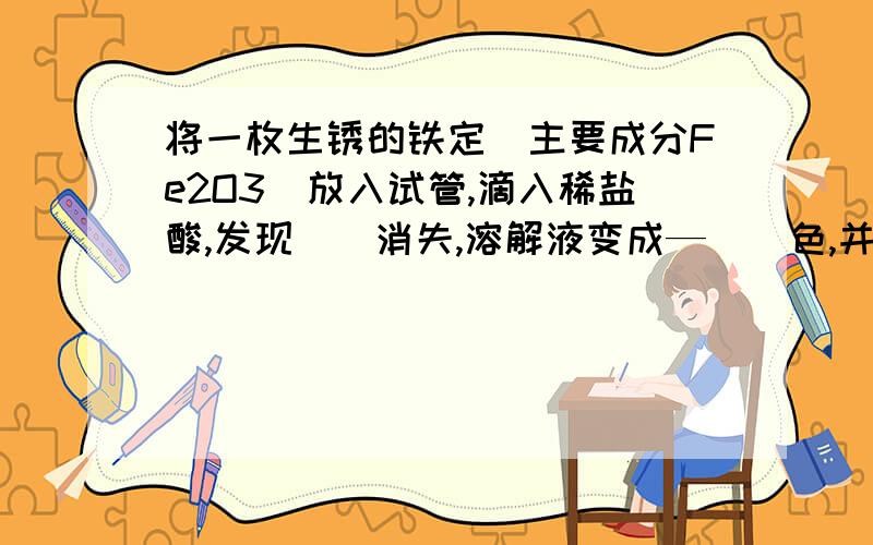 将一枚生锈的铁定（主要成分Fe2O3)放入试管,滴入稀盐酸,发现__消失,溶解液变成—__色,并产生__.